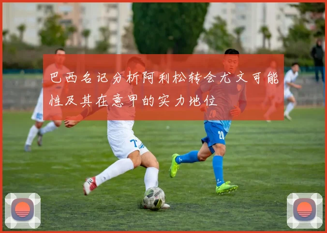 巴西名记分析阿利松转会尤文可能性及其在意甲的实力地位