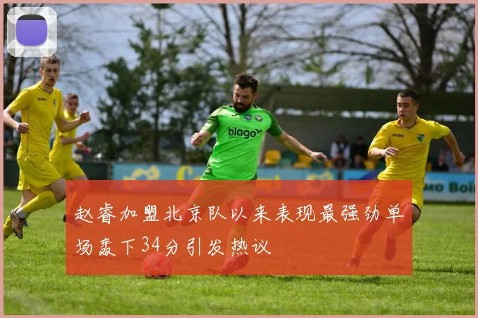 赵睿加盟北京队以来表现最强劲单场轰下34分引发热议