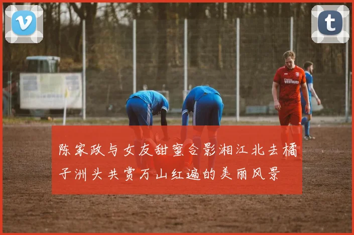 陈家政与女友甜蜜合影湘江北去橘子洲头共赏万山红遍的美丽风景