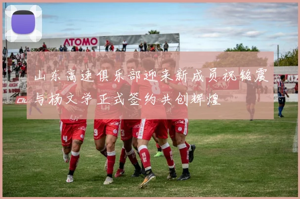 山东高速俱乐部迎来新成员祝铭震与杨文学正式签约共创辉煌