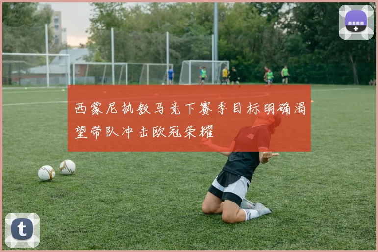西蒙尼执教马竞下赛季目标明确渴望带队冲击欧冠荣耀