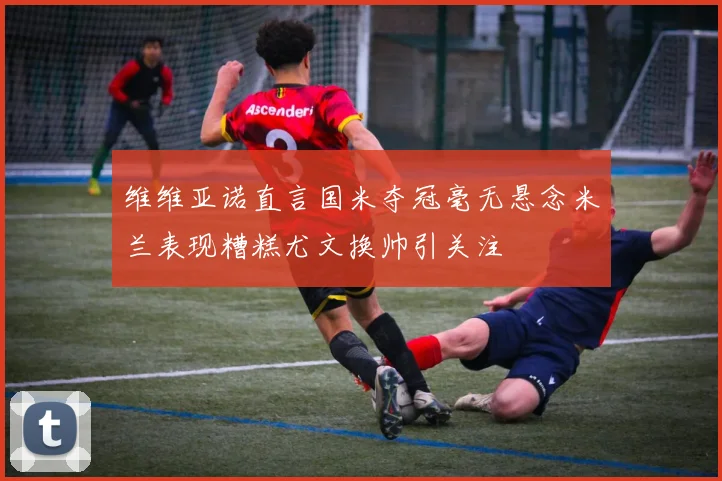 维维亚诺直言国米夺冠毫无悬念米兰表现糟糕尤文换帅引关注