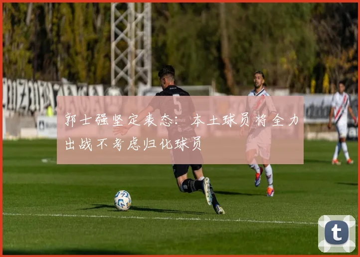 郭士强坚定表态：本土球员将全力出战不考虑归化球员