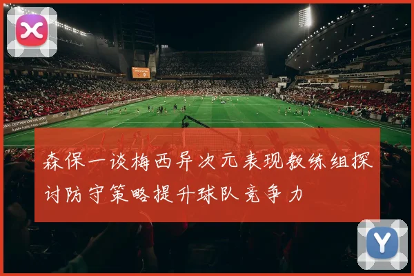 森保一谈梅西异次元表现教练组探讨防守策略提升球队竞争力