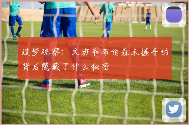 追梦观察：文班和布伦森未握手的背后隐藏了什么秘密