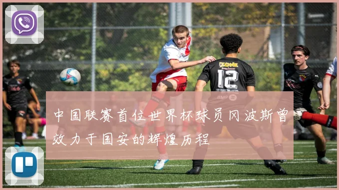 中国联赛首位世界杯球员冈波斯曾效力于国安的辉煌历程