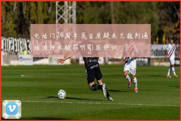 电话门20周年莫吉质疑米兰裁判通话为何未被窃听引发热议
