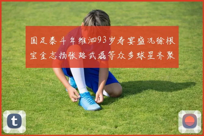 国足泰斗年维泗93岁寿宴盛况徐根宝金志扬张路武磊等众多球星齐聚祝贺