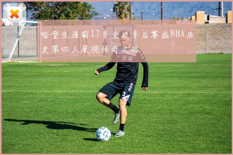 哈登生涯前17季全进季后赛成NBA历史第四人展现传奇之路