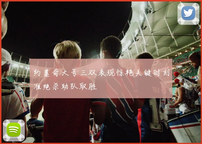 约基奇大号三双表现惊艳关键时刻准绝杀助队取胜