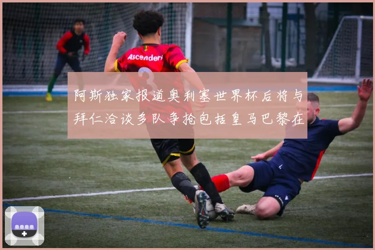阿斯独家报道奥利塞世界杯后将与拜仁洽谈多队争抢包括皇马巴黎在内