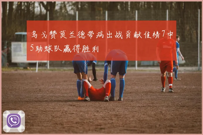 乌戈赞莫兰德带病出战贡献佳绩7中5助球队赢得胜利