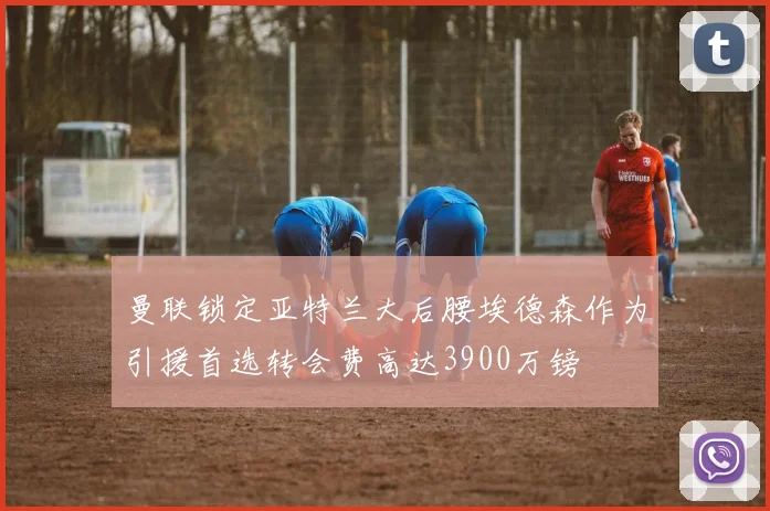 曼联锁定亚特兰大后腰埃德森作为引援首选转会费高达3900万镑