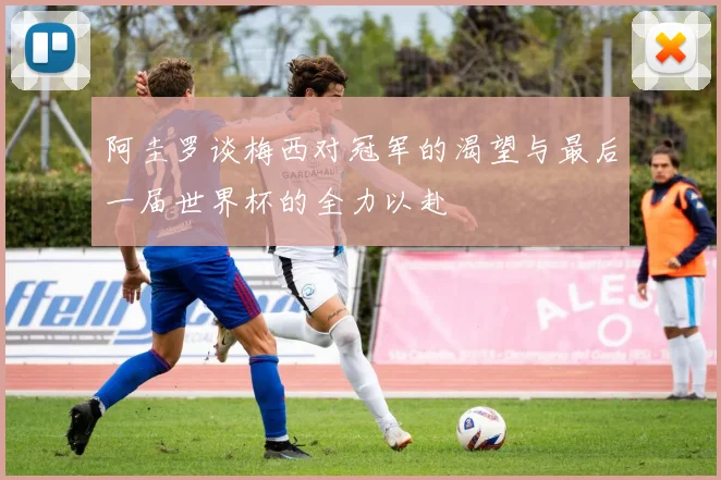 阿圭罗谈梅西对冠军的渴望与最后一届世界杯的全力以赴