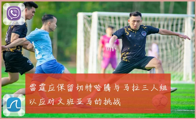 雷霆应保留切特哈腾与马拉三人组以应对文班亚马的挑战
