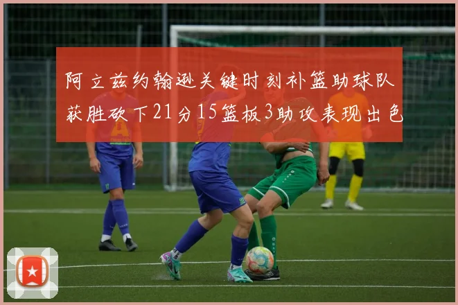 阿立兹约翰逊关键时刻补篮助球队获胜砍下21分15篮板3助攻表现出色