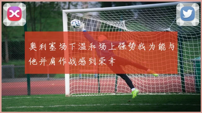 奥利塞场下温和场上强势我为能与他并肩作战感到荣幸
