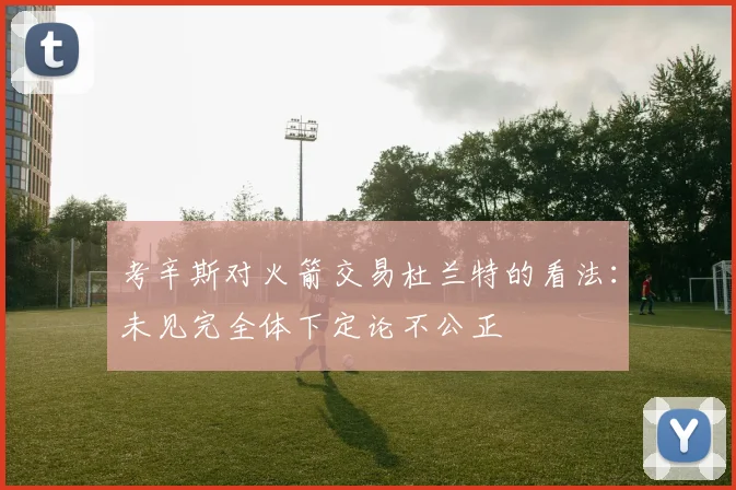 考辛斯对火箭交易杜兰特的看法：未见完全体下定论不公正