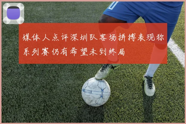 媒体人点评深圳队客场拼搏表现称系列赛仍有希望未到终局