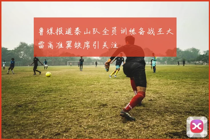 鲁媒报道泰山队全员训练备战王大雷高准翼缺席引关注