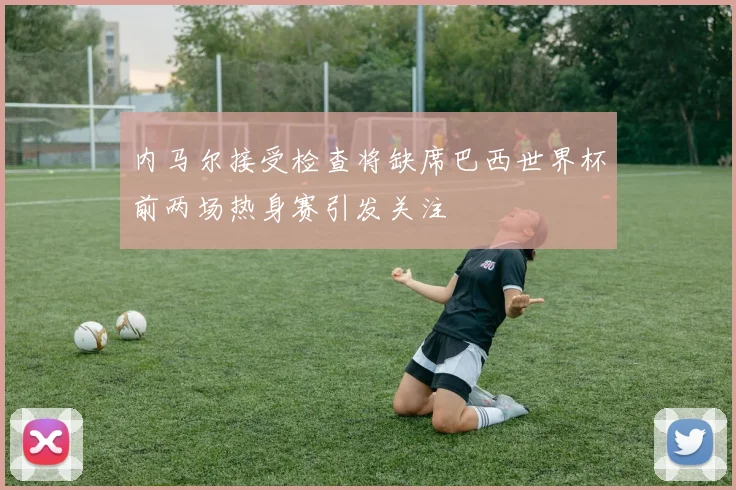 内马尔接受检查将缺席巴西世界杯前两场热身赛引发关注