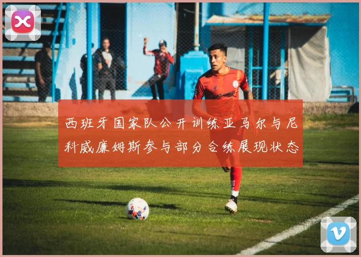 西班牙国家队公开训练亚马尔与尼科威廉姆斯参与部分合练展现状态