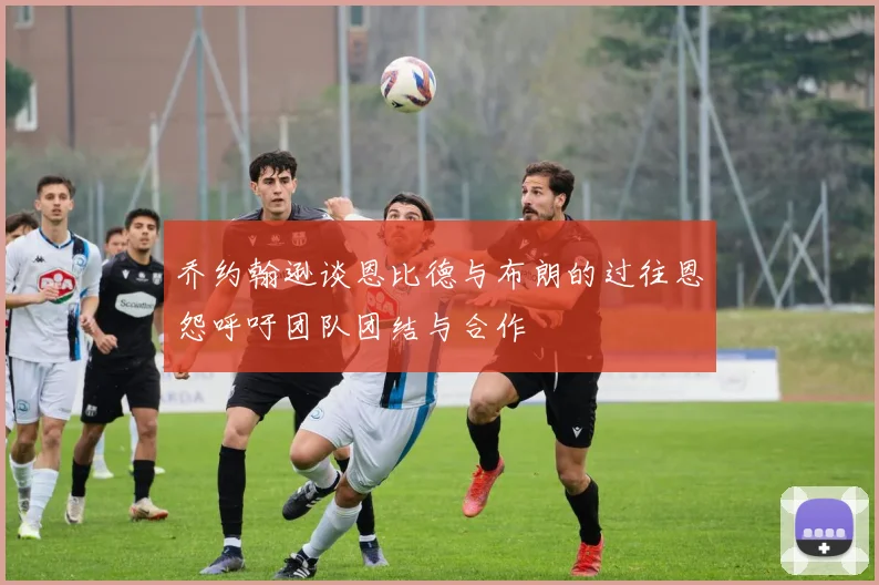 乔约翰逊谈恩比德与布朗的过往恩怨呼吁团队团结与合作