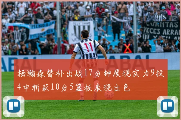 杨瀚森替补出战17分钟展现实力9投4中斩获10分5篮板表现出色