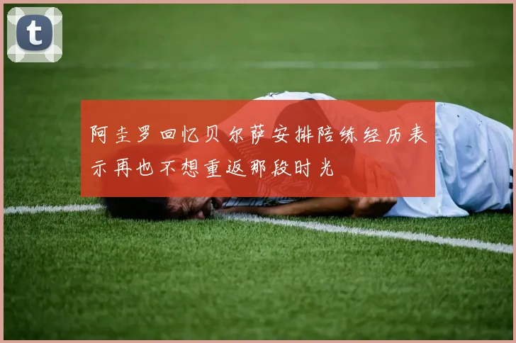 阿圭罗回忆贝尔萨安排陪练经历表示再也不想重返那段时光